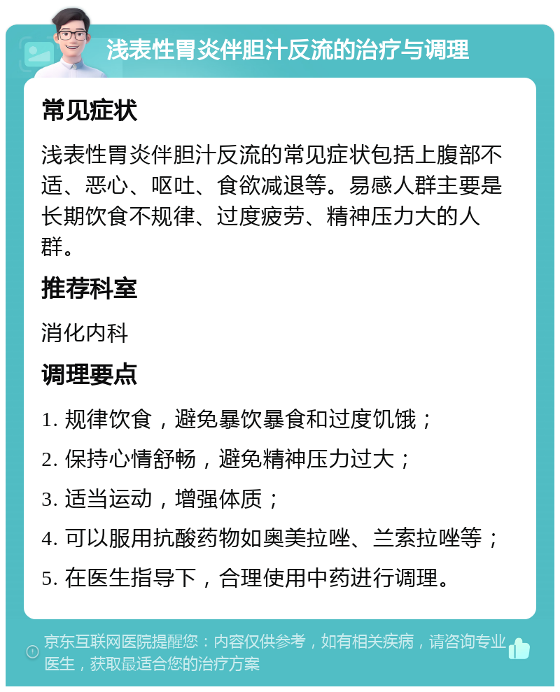 浅表性胃炎伴胆汁反流的治疗与调理 常见症状 浅表性胃炎伴胆汁反流的常见症状包括上腹部不适、恶心、呕吐、食欲减退等。易感人群主要是长期饮食不规律、过度疲劳、精神压力大的人群。 推荐科室 消化内科 调理要点 1. 规律饮食，避免暴饮暴食和过度饥饿； 2. 保持心情舒畅，避免精神压力过大； 3. 适当运动，增强体质； 4. 可以服用抗酸药物如奥美拉唑、兰索拉唑等； 5. 在医生指导下，合理使用中药进行调理。