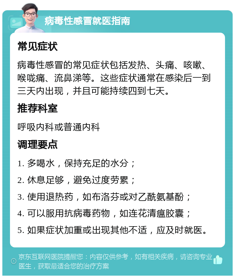 病毒性感冒就医指南 常见症状 病毒性感冒的常见症状包括发热、头痛、咳嗽、喉咙痛、流鼻涕等。这些症状通常在感染后一到三天内出现，并且可能持续四到七天。 推荐科室 呼吸内科或普通内科 调理要点 1. 多喝水，保持充足的水分； 2. 休息足够，避免过度劳累； 3. 使用退热药，如布洛芬或对乙酰氨基酚； 4. 可以服用抗病毒药物，如连花清瘟胶囊； 5. 如果症状加重或出现其他不适，应及时就医。