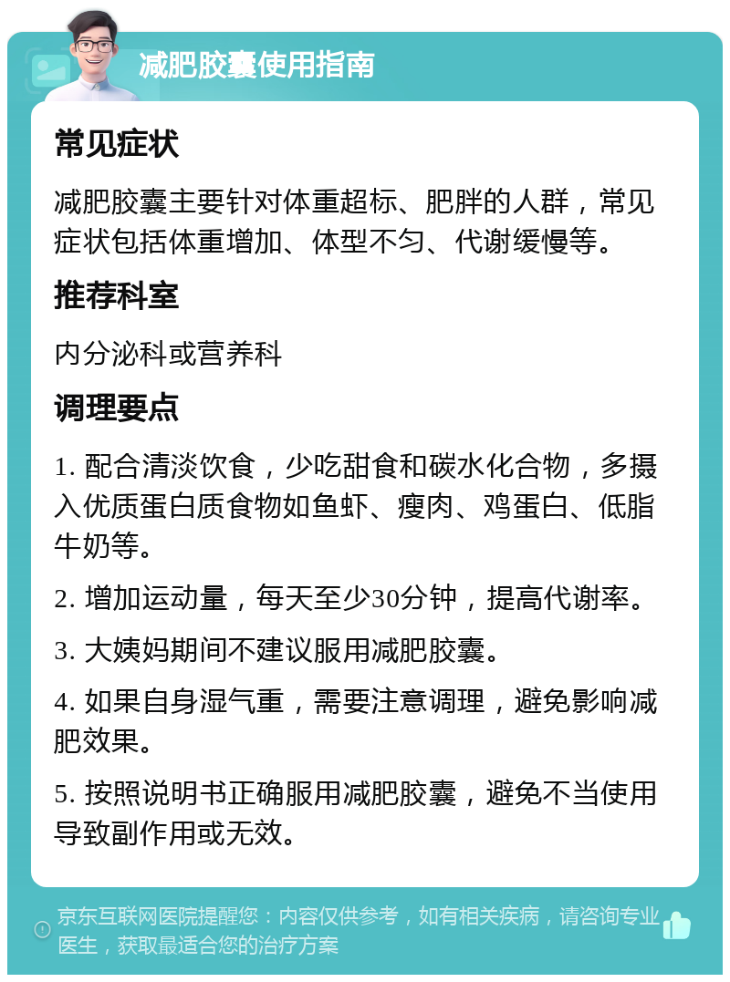 减肥胶囊使用指南 常见症状 减肥胶囊主要针对体重超标、肥胖的人群，常见症状包括体重增加、体型不匀、代谢缓慢等。 推荐科室 内分泌科或营养科 调理要点 1. 配合清淡饮食，少吃甜食和碳水化合物，多摄入优质蛋白质食物如鱼虾、瘦肉、鸡蛋白、低脂牛奶等。 2. 增加运动量，每天至少30分钟，提高代谢率。 3. 大姨妈期间不建议服用减肥胶囊。 4. 如果自身湿气重，需要注意调理，避免影响减肥效果。 5. 按照说明书正确服用减肥胶囊，避免不当使用导致副作用或无效。