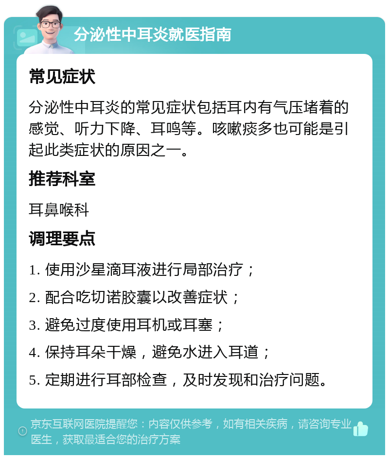 分泌性中耳炎就医指南 常见症状 分泌性中耳炎的常见症状包括耳内有气压堵着的感觉、听力下降、耳鸣等。咳嗽痰多也可能是引起此类症状的原因之一。 推荐科室 耳鼻喉科 调理要点 1. 使用沙星滴耳液进行局部治疗； 2. 配合吃切诺胶囊以改善症状； 3. 避免过度使用耳机或耳塞； 4. 保持耳朵干燥，避免水进入耳道； 5. 定期进行耳部检查，及时发现和治疗问题。