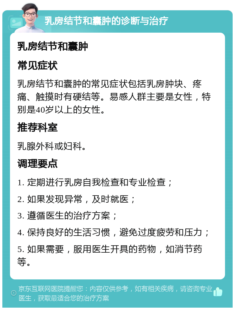 乳房结节和囊肿的诊断与治疗 乳房结节和囊肿 常见症状 乳房结节和囊肿的常见症状包括乳房肿块、疼痛、触摸时有硬结等。易感人群主要是女性，特别是40岁以上的女性。 推荐科室 乳腺外科或妇科。 调理要点 1. 定期进行乳房自我检查和专业检查； 2. 如果发现异常，及时就医； 3. 遵循医生的治疗方案； 4. 保持良好的生活习惯，避免过度疲劳和压力； 5. 如果需要，服用医生开具的药物，如消节药等。