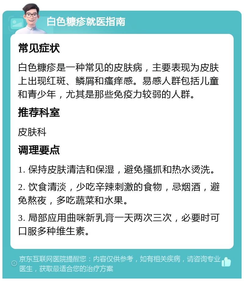 白色糠疹就医指南 常见症状 白色糠疹是一种常见的皮肤病，主要表现为皮肤上出现红斑、鳞屑和瘙痒感。易感人群包括儿童和青少年，尤其是那些免疫力较弱的人群。 推荐科室 皮肤科 调理要点 1. 保持皮肤清洁和保湿，避免搔抓和热水烫洗。 2. 饮食清淡，少吃辛辣刺激的食物，忌烟酒，避免熬夜，多吃蔬菜和水果。 3. 局部应用曲咪新乳膏一天两次三次，必要时可口服多种维生素。