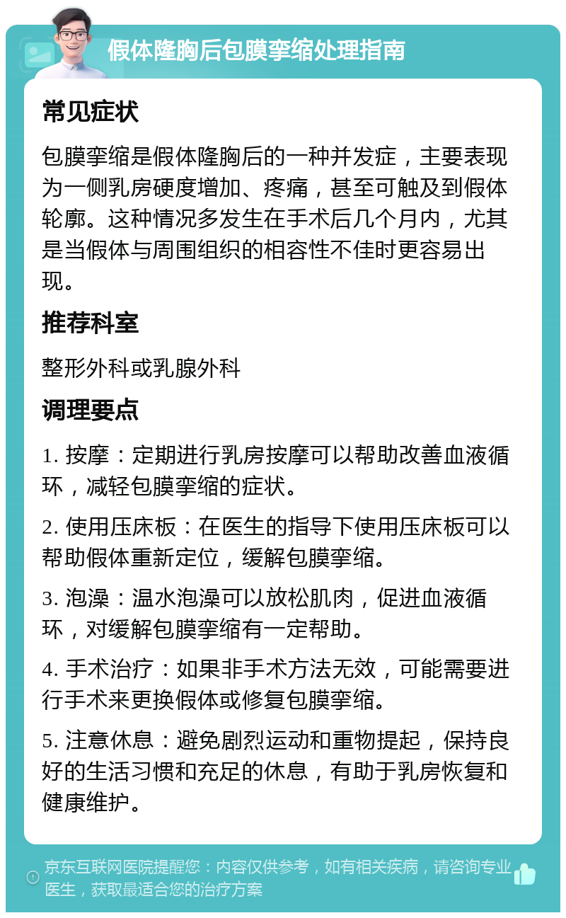 假体隆胸后包膜挛缩处理指南 常见症状 包膜挛缩是假体隆胸后的一种并发症，主要表现为一侧乳房硬度增加、疼痛，甚至可触及到假体轮廓。这种情况多发生在手术后几个月内，尤其是当假体与周围组织的相容性不佳时更容易出现。 推荐科室 整形外科或乳腺外科 调理要点 1. 按摩：定期进行乳房按摩可以帮助改善血液循环，减轻包膜挛缩的症状。 2. 使用压床板：在医生的指导下使用压床板可以帮助假体重新定位，缓解包膜挛缩。 3. 泡澡：温水泡澡可以放松肌肉，促进血液循环，对缓解包膜挛缩有一定帮助。 4. 手术治疗：如果非手术方法无效，可能需要进行手术来更换假体或修复包膜挛缩。 5. 注意休息：避免剧烈运动和重物提起，保持良好的生活习惯和充足的休息，有助于乳房恢复和健康维护。