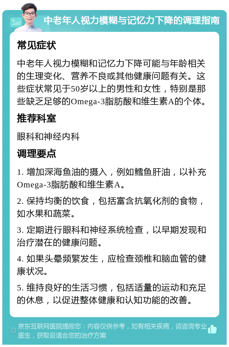 中老年人视力模糊与记忆力下降的调理指南 常见症状 中老年人视力模糊和记忆力下降可能与年龄相关的生理变化、营养不良或其他健康问题有关。这些症状常见于50岁以上的男性和女性，特别是那些缺乏足够的Omega-3脂肪酸和维生素A的个体。 推荐科室 眼科和神经内科 调理要点 1. 增加深海鱼油的摄入，例如鳕鱼肝油，以补充Omega-3脂肪酸和维生素A。 2. 保持均衡的饮食，包括富含抗氧化剂的食物，如水果和蔬菜。 3. 定期进行眼科和神经系统检查，以早期发现和治疗潜在的健康问题。 4. 如果头晕频繁发生，应检查颈椎和脑血管的健康状况。 5. 维持良好的生活习惯，包括适量的运动和充足的休息，以促进整体健康和认知功能的改善。