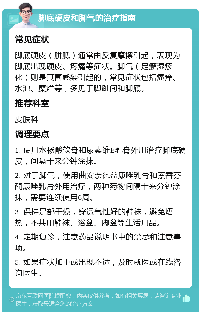 脚底硬皮和脚气的治疗指南 常见症状 脚底硬皮（胼胝）通常由反复摩擦引起，表现为脚底出现硬皮、疼痛等症状。脚气（足癣湿疹化）则是真菌感染引起的，常见症状包括瘙痒、水泡、糜烂等，多见于脚趾间和脚底。 推荐科室 皮肤科 调理要点 1. 使用水杨酸软膏和尿素维E乳膏外用治疗脚底硬皮，间隔十来分钟涂抹。 2. 对于脚气，使用曲安奈德益康唑乳膏和萘替芬酮康唑乳膏外用治疗，两种药物间隔十来分钟涂抹，需要连续使用6周。 3. 保持足部干燥，穿透气性好的鞋袜，避免焐热，不共用鞋袜、浴盆、脚盆等生活用品。 4. 定期复诊，注意药品说明书中的禁忌和注意事项。 5. 如果症状加重或出现不适，及时就医或在线咨询医生。