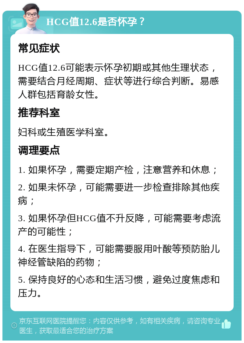 HCG值12.6是否怀孕？ 常见症状 HCG值12.6可能表示怀孕初期或其他生理状态，需要结合月经周期、症状等进行综合判断。易感人群包括育龄女性。 推荐科室 妇科或生殖医学科室。 调理要点 1. 如果怀孕，需要定期产检，注意营养和休息； 2. 如果未怀孕，可能需要进一步检查排除其他疾病； 3. 如果怀孕但HCG值不升反降，可能需要考虑流产的可能性； 4. 在医生指导下，可能需要服用叶酸等预防胎儿神经管缺陷的药物； 5. 保持良好的心态和生活习惯，避免过度焦虑和压力。