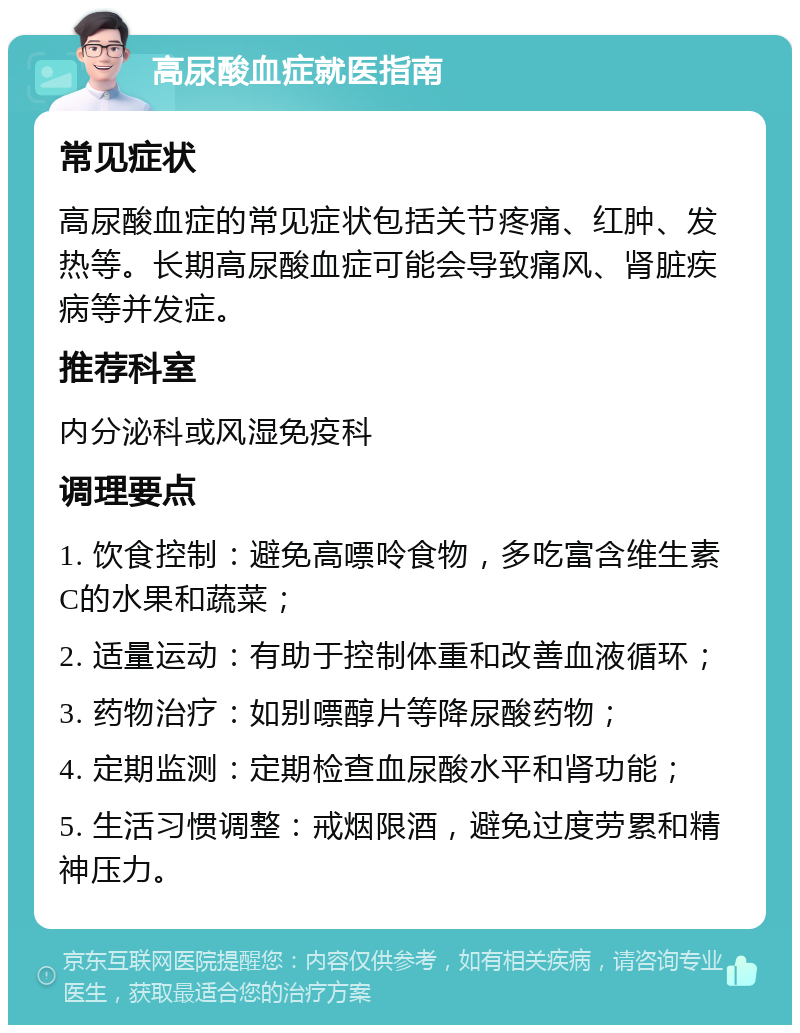 高尿酸血症就医指南 常见症状 高尿酸血症的常见症状包括关节疼痛、红肿、发热等。长期高尿酸血症可能会导致痛风、肾脏疾病等并发症。 推荐科室 内分泌科或风湿免疫科 调理要点 1. 饮食控制：避免高嘌呤食物，多吃富含维生素C的水果和蔬菜； 2. 适量运动：有助于控制体重和改善血液循环； 3. 药物治疗：如别嘌醇片等降尿酸药物； 4. 定期监测：定期检查血尿酸水平和肾功能； 5. 生活习惯调整：戒烟限酒，避免过度劳累和精神压力。