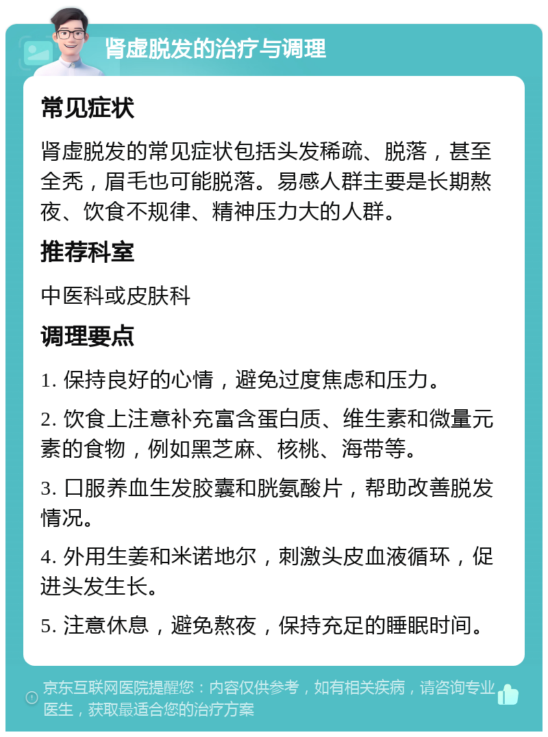 肾虚脱发的治疗与调理 常见症状 肾虚脱发的常见症状包括头发稀疏、脱落，甚至全秃，眉毛也可能脱落。易感人群主要是长期熬夜、饮食不规律、精神压力大的人群。 推荐科室 中医科或皮肤科 调理要点 1. 保持良好的心情，避免过度焦虑和压力。 2. 饮食上注意补充富含蛋白质、维生素和微量元素的食物，例如黑芝麻、核桃、海带等。 3. 口服养血生发胶囊和胱氨酸片，帮助改善脱发情况。 4. 外用生姜和米诺地尔，刺激头皮血液循环，促进头发生长。 5. 注意休息，避免熬夜，保持充足的睡眠时间。