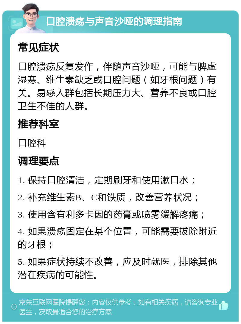 口腔溃疡与声音沙哑的调理指南 常见症状 口腔溃疡反复发作，伴随声音沙哑，可能与脾虚湿寒、维生素缺乏或口腔问题（如牙根问题）有关。易感人群包括长期压力大、营养不良或口腔卫生不佳的人群。 推荐科室 口腔科 调理要点 1. 保持口腔清洁，定期刷牙和使用漱口水； 2. 补充维生素B、C和铁质，改善营养状况； 3. 使用含有利多卡因的药膏或喷雾缓解疼痛； 4. 如果溃疡固定在某个位置，可能需要拔除附近的牙根； 5. 如果症状持续不改善，应及时就医，排除其他潜在疾病的可能性。