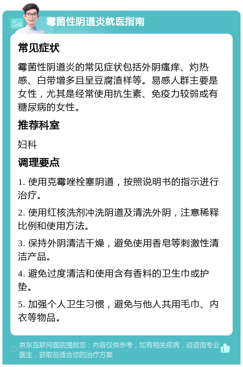 霉菌性阴道炎就医指南 常见症状 霉菌性阴道炎的常见症状包括外阴瘙痒、灼热感、白带增多且呈豆腐渣样等。易感人群主要是女性，尤其是经常使用抗生素、免疫力较弱或有糖尿病的女性。 推荐科室 妇科 调理要点 1. 使用克霉唑栓塞阴道，按照说明书的指示进行治疗。 2. 使用红核洗剂冲洗阴道及清洗外阴，注意稀释比例和使用方法。 3. 保持外阴清洁干燥，避免使用香皂等刺激性清洁产品。 4. 避免过度清洁和使用含有香料的卫生巾或护垫。 5. 加强个人卫生习惯，避免与他人共用毛巾、内衣等物品。