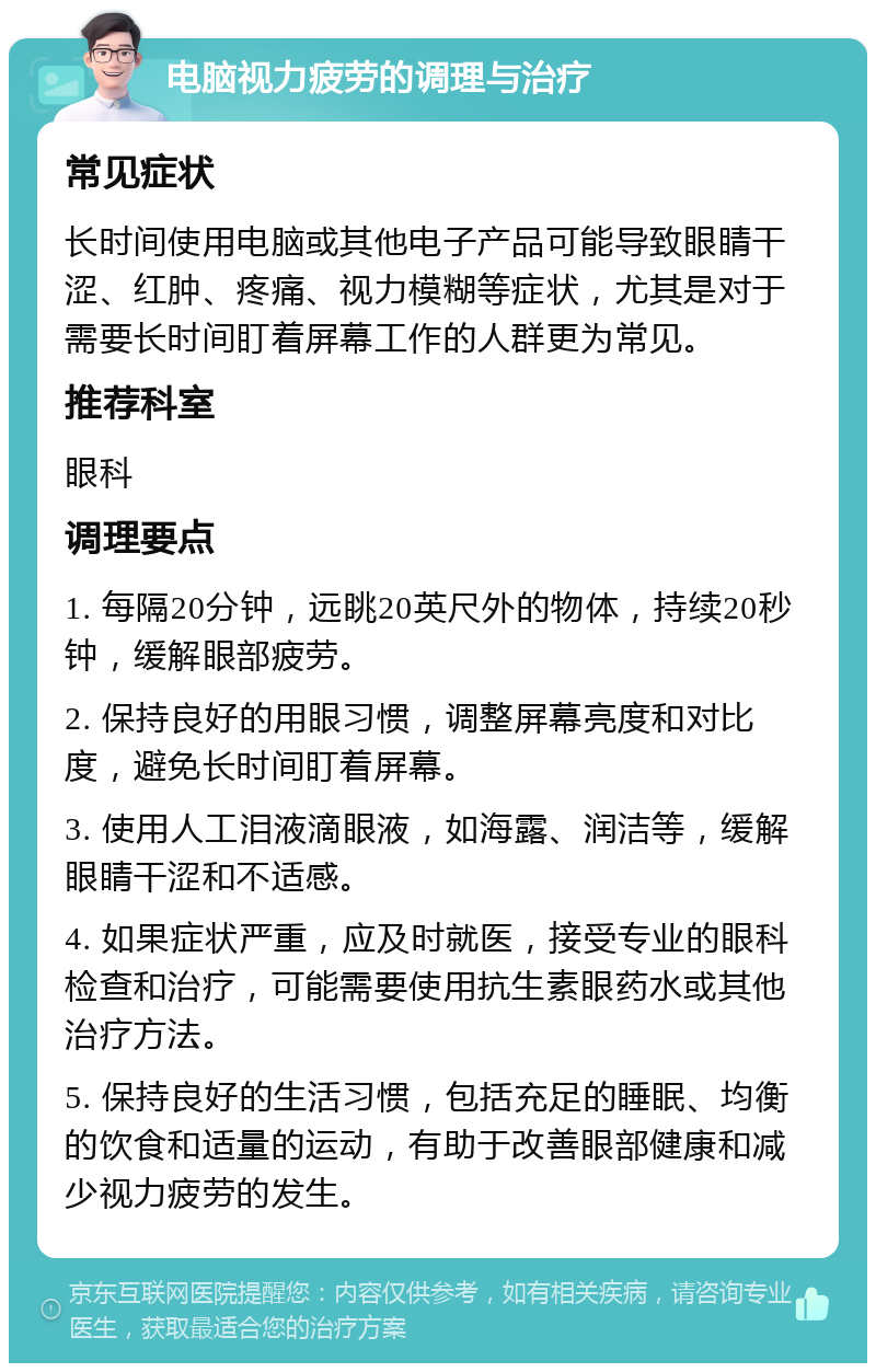 电脑视力疲劳的调理与治疗 常见症状 长时间使用电脑或其他电子产品可能导致眼睛干涩、红肿、疼痛、视力模糊等症状，尤其是对于需要长时间盯着屏幕工作的人群更为常见。 推荐科室 眼科 调理要点 1. 每隔20分钟，远眺20英尺外的物体，持续20秒钟，缓解眼部疲劳。 2. 保持良好的用眼习惯，调整屏幕亮度和对比度，避免长时间盯着屏幕。 3. 使用人工泪液滴眼液，如海露、润洁等，缓解眼睛干涩和不适感。 4. 如果症状严重，应及时就医，接受专业的眼科检查和治疗，可能需要使用抗生素眼药水或其他治疗方法。 5. 保持良好的生活习惯，包括充足的睡眠、均衡的饮食和适量的运动，有助于改善眼部健康和减少视力疲劳的发生。