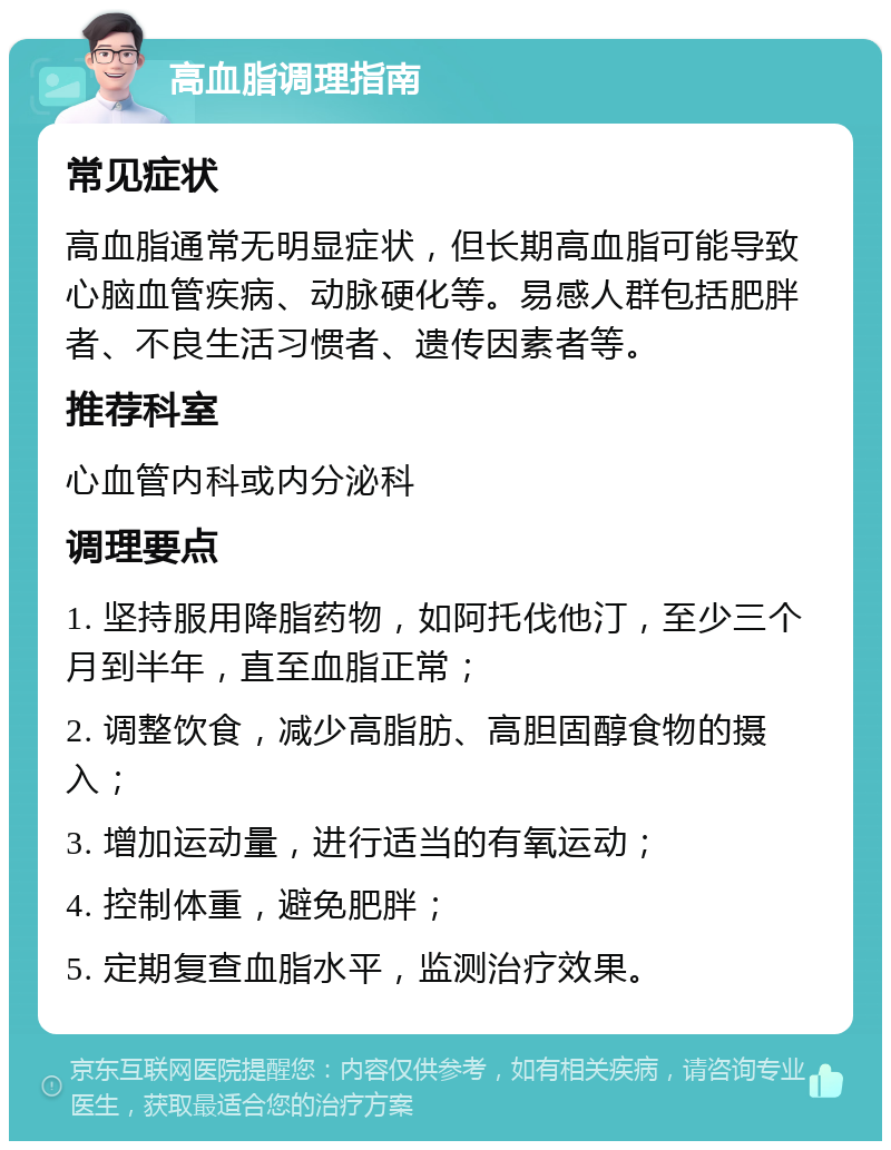 高血脂调理指南 常见症状 高血脂通常无明显症状，但长期高血脂可能导致心脑血管疾病、动脉硬化等。易感人群包括肥胖者、不良生活习惯者、遗传因素者等。 推荐科室 心血管内科或内分泌科 调理要点 1. 坚持服用降脂药物，如阿托伐他汀，至少三个月到半年，直至血脂正常； 2. 调整饮食，减少高脂肪、高胆固醇食物的摄入； 3. 增加运动量，进行适当的有氧运动； 4. 控制体重，避免肥胖； 5. 定期复查血脂水平，监测治疗效果。