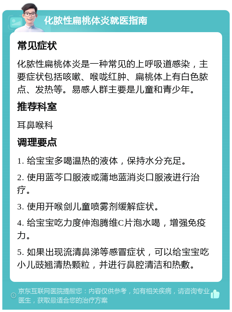 化脓性扁桃体炎就医指南 常见症状 化脓性扁桃体炎是一种常见的上呼吸道感染，主要症状包括咳嗽、喉咙红肿、扁桃体上有白色脓点、发热等。易感人群主要是儿童和青少年。 推荐科室 耳鼻喉科 调理要点 1. 给宝宝多喝温热的液体，保持水分充足。 2. 使用蓝芩口服液或蒲地蓝消炎口服液进行治疗。 3. 使用开喉剑儿童喷雾剂缓解症状。 4. 给宝宝吃力度伸泡腾维C片泡水喝，增强免疫力。 5. 如果出现流清鼻涕等感冒症状，可以给宝宝吃小儿豉翘清热颗粒，并进行鼻腔清洁和热敷。