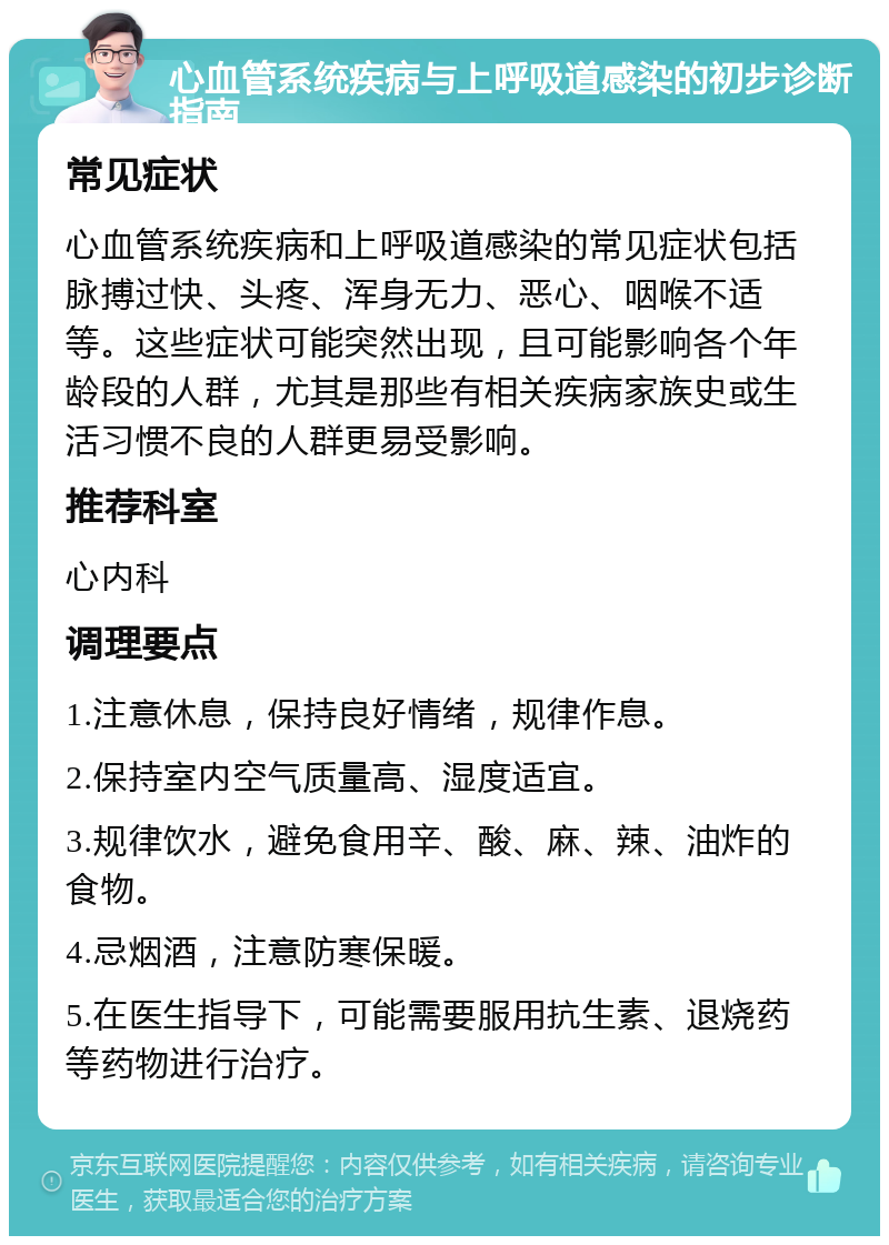 心血管系统疾病与上呼吸道感染的初步诊断指南 常见症状 心血管系统疾病和上呼吸道感染的常见症状包括脉搏过快、头疼、浑身无力、恶心、咽喉不适等。这些症状可能突然出现，且可能影响各个年龄段的人群，尤其是那些有相关疾病家族史或生活习惯不良的人群更易受影响。 推荐科室 心内科 调理要点 1.注意休息，保持良好情绪，规律作息。 2.保持室内空气质量高、湿度适宜。 3.规律饮水，避免食用辛、酸、麻、辣、油炸的食物。 4.忌烟酒，注意防寒保暖。 5.在医生指导下，可能需要服用抗生素、退烧药等药物进行治疗。