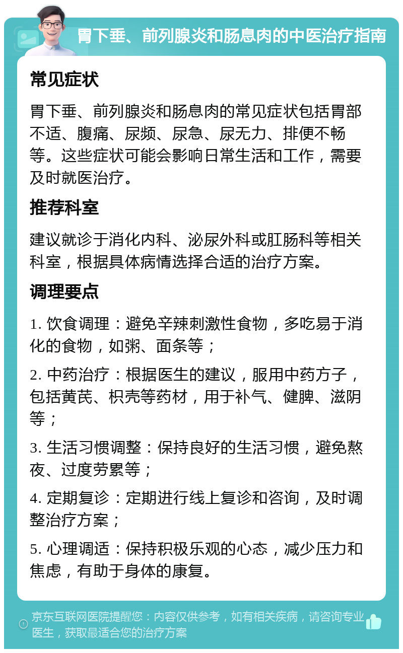 胃下垂、前列腺炎和肠息肉的中医治疗指南 常见症状 胃下垂、前列腺炎和肠息肉的常见症状包括胃部不适、腹痛、尿频、尿急、尿无力、排便不畅等。这些症状可能会影响日常生活和工作，需要及时就医治疗。 推荐科室 建议就诊于消化内科、泌尿外科或肛肠科等相关科室，根据具体病情选择合适的治疗方案。 调理要点 1. 饮食调理：避免辛辣刺激性食物，多吃易于消化的食物，如粥、面条等； 2. 中药治疗：根据医生的建议，服用中药方子，包括黄芪、枳壳等药材，用于补气、健脾、滋阴等； 3. 生活习惯调整：保持良好的生活习惯，避免熬夜、过度劳累等； 4. 定期复诊：定期进行线上复诊和咨询，及时调整治疗方案； 5. 心理调适：保持积极乐观的心态，减少压力和焦虑，有助于身体的康复。