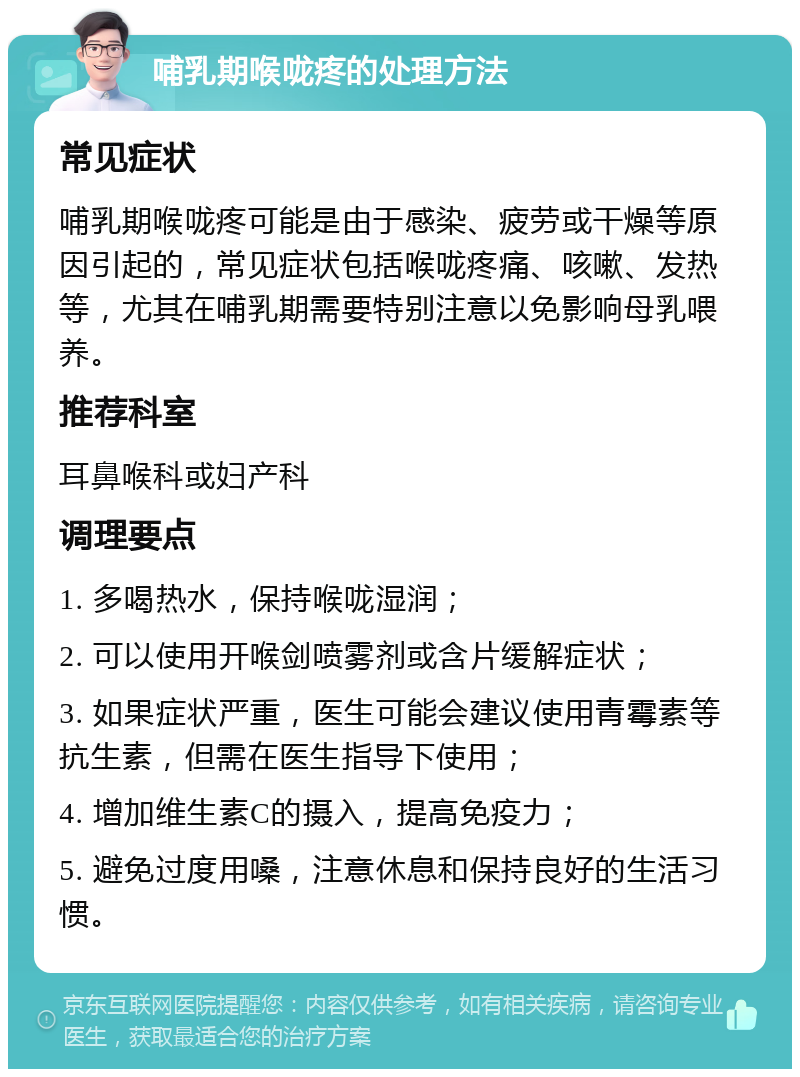 哺乳期喉咙疼的处理方法 常见症状 哺乳期喉咙疼可能是由于感染、疲劳或干燥等原因引起的，常见症状包括喉咙疼痛、咳嗽、发热等，尤其在哺乳期需要特别注意以免影响母乳喂养。 推荐科室 耳鼻喉科或妇产科 调理要点 1. 多喝热水，保持喉咙湿润； 2. 可以使用开喉剑喷雾剂或含片缓解症状； 3. 如果症状严重，医生可能会建议使用青霉素等抗生素，但需在医生指导下使用； 4. 增加维生素C的摄入，提高免疫力； 5. 避免过度用嗓，注意休息和保持良好的生活习惯。