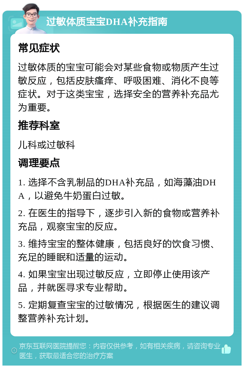 过敏体质宝宝DHA补充指南 常见症状 过敏体质的宝宝可能会对某些食物或物质产生过敏反应，包括皮肤瘙痒、呼吸困难、消化不良等症状。对于这类宝宝，选择安全的营养补充品尤为重要。 推荐科室 儿科或过敏科 调理要点 1. 选择不含乳制品的DHA补充品，如海藻油DHA，以避免牛奶蛋白过敏。 2. 在医生的指导下，逐步引入新的食物或营养补充品，观察宝宝的反应。 3. 维持宝宝的整体健康，包括良好的饮食习惯、充足的睡眠和适量的运动。 4. 如果宝宝出现过敏反应，立即停止使用该产品，并就医寻求专业帮助。 5. 定期复查宝宝的过敏情况，根据医生的建议调整营养补充计划。