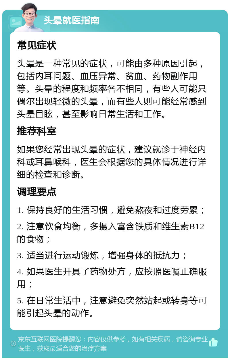 头晕就医指南 常见症状 头晕是一种常见的症状，可能由多种原因引起，包括内耳问题、血压异常、贫血、药物副作用等。头晕的程度和频率各不相同，有些人可能只偶尔出现轻微的头晕，而有些人则可能经常感到头晕目眩，甚至影响日常生活和工作。 推荐科室 如果您经常出现头晕的症状，建议就诊于神经内科或耳鼻喉科，医生会根据您的具体情况进行详细的检查和诊断。 调理要点 1. 保持良好的生活习惯，避免熬夜和过度劳累； 2. 注意饮食均衡，多摄入富含铁质和维生素B12的食物； 3. 适当进行运动锻炼，增强身体的抵抗力； 4. 如果医生开具了药物处方，应按照医嘱正确服用； 5. 在日常生活中，注意避免突然站起或转身等可能引起头晕的动作。