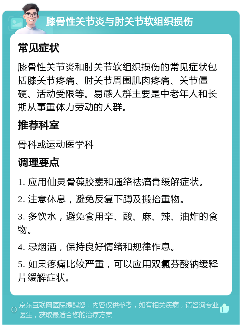 膝骨性关节炎与肘关节软组织损伤 常见症状 膝骨性关节炎和肘关节软组织损伤的常见症状包括膝关节疼痛、肘关节周围肌肉疼痛、关节僵硬、活动受限等。易感人群主要是中老年人和长期从事重体力劳动的人群。 推荐科室 骨科或运动医学科 调理要点 1. 应用仙灵骨葆胶囊和通络祛痛膏缓解症状。 2. 注意休息，避免反复下蹲及搬抬重物。 3. 多饮水，避免食用辛、酸、麻、辣、油炸的食物。 4. 忌烟酒，保持良好情绪和规律作息。 5. 如果疼痛比较严重，可以应用双氯芬酸钠缓释片缓解症状。