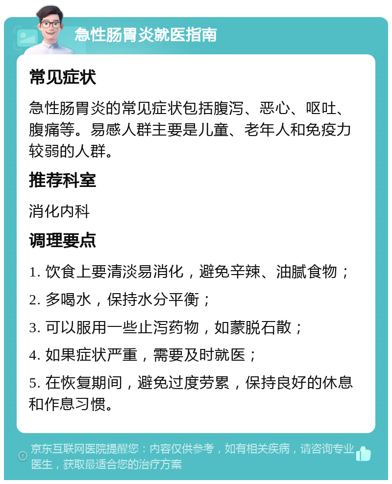 急性肠胃炎就医指南 常见症状 急性肠胃炎的常见症状包括腹泻、恶心、呕吐、腹痛等。易感人群主要是儿童、老年人和免疫力较弱的人群。 推荐科室 消化内科 调理要点 1. 饮食上要清淡易消化，避免辛辣、油腻食物； 2. 多喝水，保持水分平衡； 3. 可以服用一些止泻药物，如蒙脱石散； 4. 如果症状严重，需要及时就医； 5. 在恢复期间，避免过度劳累，保持良好的休息和作息习惯。