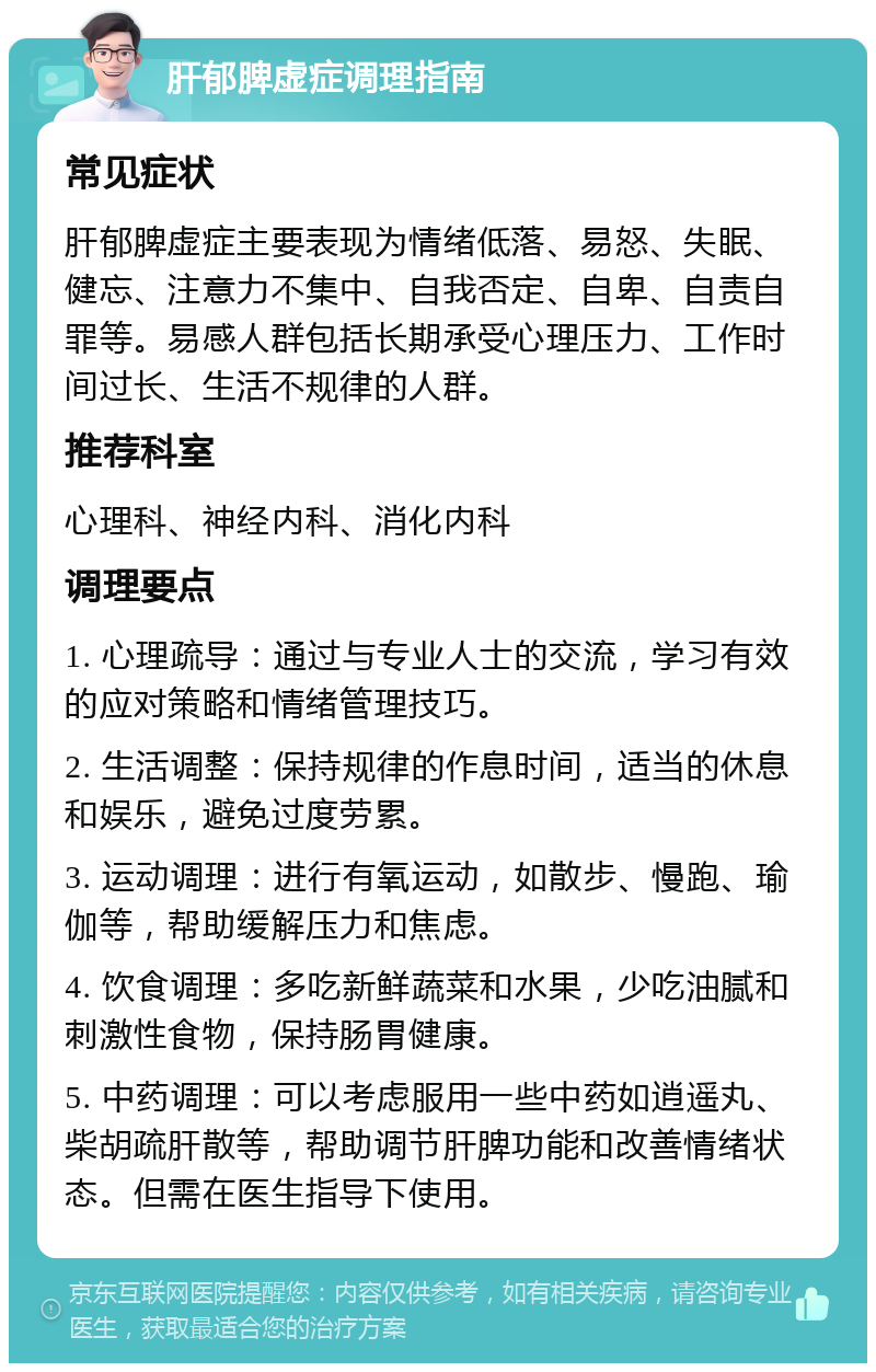 肝郁脾虚症调理指南 常见症状 肝郁脾虚症主要表现为情绪低落、易怒、失眠、健忘、注意力不集中、自我否定、自卑、自责自罪等。易感人群包括长期承受心理压力、工作时间过长、生活不规律的人群。 推荐科室 心理科、神经内科、消化内科 调理要点 1. 心理疏导：通过与专业人士的交流，学习有效的应对策略和情绪管理技巧。 2. 生活调整：保持规律的作息时间，适当的休息和娱乐，避免过度劳累。 3. 运动调理：进行有氧运动，如散步、慢跑、瑜伽等，帮助缓解压力和焦虑。 4. 饮食调理：多吃新鲜蔬菜和水果，少吃油腻和刺激性食物，保持肠胃健康。 5. 中药调理：可以考虑服用一些中药如逍遥丸、柴胡疏肝散等，帮助调节肝脾功能和改善情绪状态。但需在医生指导下使用。