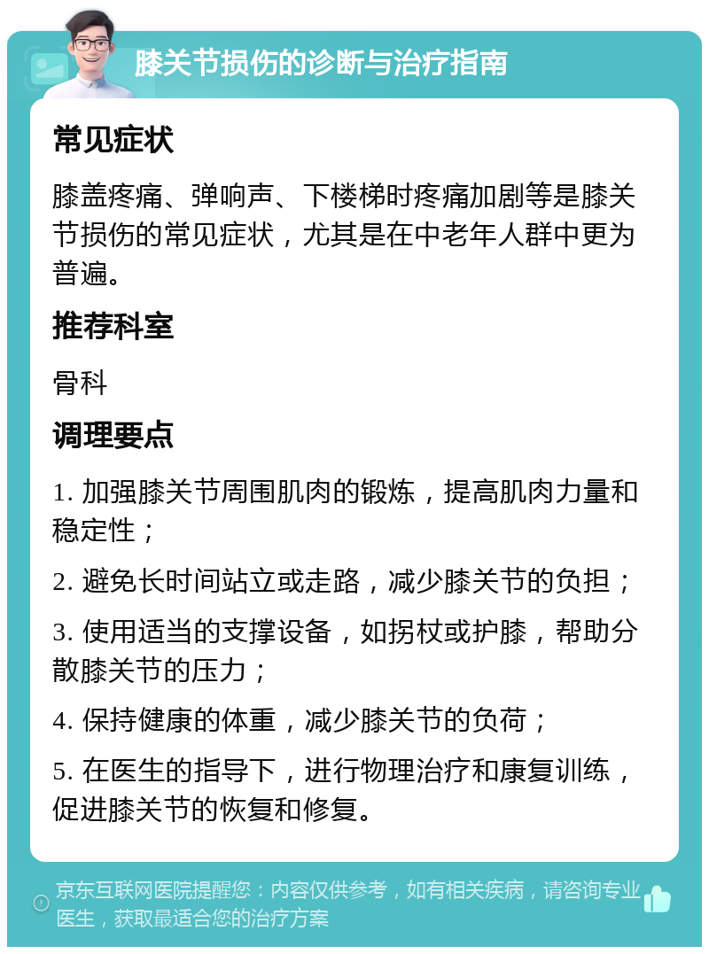 膝关节损伤的诊断与治疗指南 常见症状 膝盖疼痛、弹响声、下楼梯时疼痛加剧等是膝关节损伤的常见症状，尤其是在中老年人群中更为普遍。 推荐科室 骨科 调理要点 1. 加强膝关节周围肌肉的锻炼，提高肌肉力量和稳定性； 2. 避免长时间站立或走路，减少膝关节的负担； 3. 使用适当的支撑设备，如拐杖或护膝，帮助分散膝关节的压力； 4. 保持健康的体重，减少膝关节的负荷； 5. 在医生的指导下，进行物理治疗和康复训练，促进膝关节的恢复和修复。