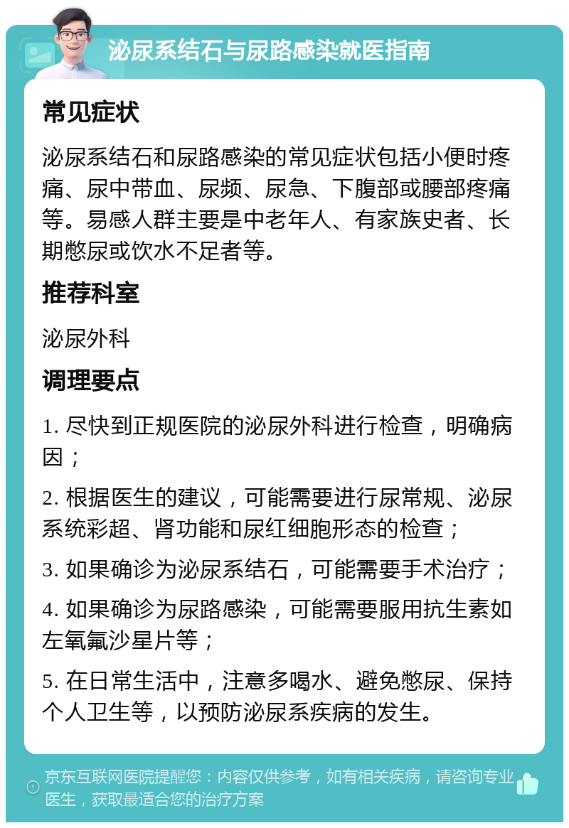 泌尿系结石与尿路感染就医指南 常见症状 泌尿系结石和尿路感染的常见症状包括小便时疼痛、尿中带血、尿频、尿急、下腹部或腰部疼痛等。易感人群主要是中老年人、有家族史者、长期憋尿或饮水不足者等。 推荐科室 泌尿外科 调理要点 1. 尽快到正规医院的泌尿外科进行检查，明确病因； 2. 根据医生的建议，可能需要进行尿常规、泌尿系统彩超、肾功能和尿红细胞形态的检查； 3. 如果确诊为泌尿系结石，可能需要手术治疗； 4. 如果确诊为尿路感染，可能需要服用抗生素如左氧氟沙星片等； 5. 在日常生活中，注意多喝水、避免憋尿、保持个人卫生等，以预防泌尿系疾病的发生。