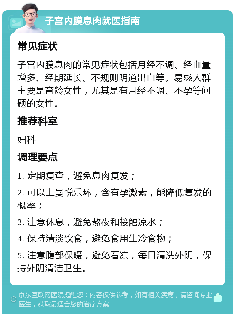 子宫内膜息肉就医指南 常见症状 子宫内膜息肉的常见症状包括月经不调、经血量增多、经期延长、不规则阴道出血等。易感人群主要是育龄女性，尤其是有月经不调、不孕等问题的女性。 推荐科室 妇科 调理要点 1. 定期复查，避免息肉复发； 2. 可以上曼悦乐环，含有孕激素，能降低复发的概率； 3. 注意休息，避免熬夜和接触凉水； 4. 保持清淡饮食，避免食用生冷食物； 5. 注意腹部保暖，避免着凉，每日清洗外阴，保持外阴清洁卫生。