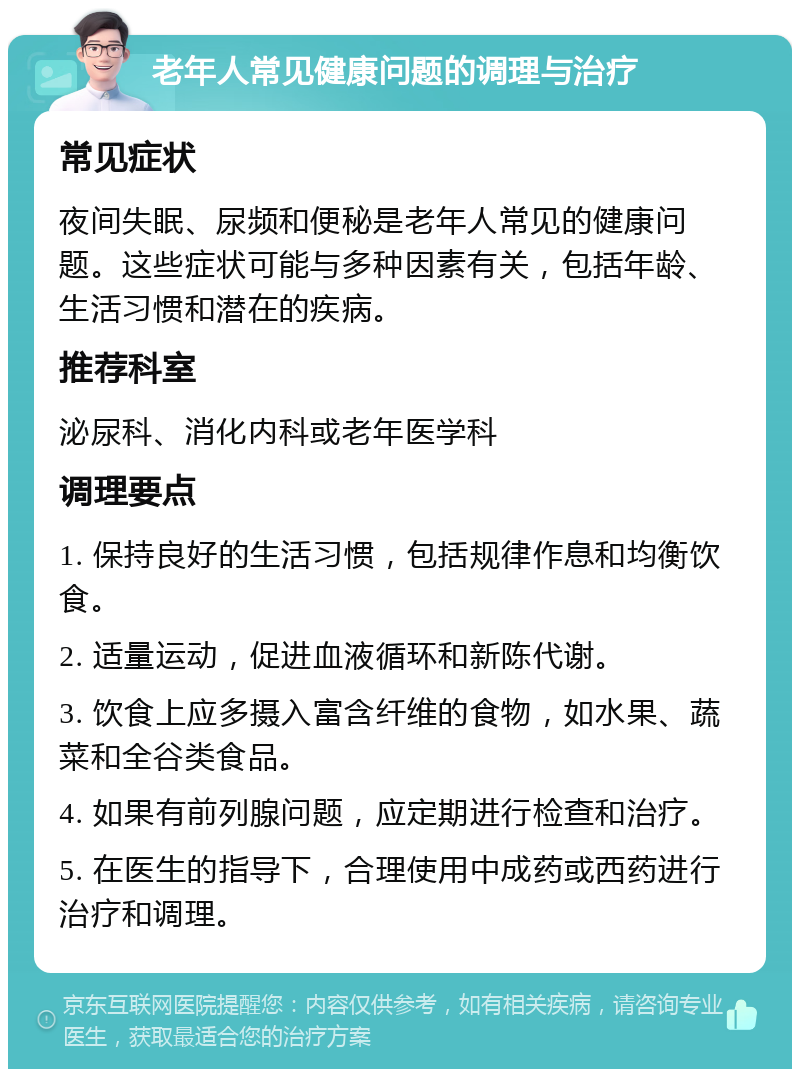 老年人常见健康问题的调理与治疗 常见症状 夜间失眠、尿频和便秘是老年人常见的健康问题。这些症状可能与多种因素有关，包括年龄、生活习惯和潜在的疾病。 推荐科室 泌尿科、消化内科或老年医学科 调理要点 1. 保持良好的生活习惯，包括规律作息和均衡饮食。 2. 适量运动，促进血液循环和新陈代谢。 3. 饮食上应多摄入富含纤维的食物，如水果、蔬菜和全谷类食品。 4. 如果有前列腺问题，应定期进行检查和治疗。 5. 在医生的指导下，合理使用中成药或西药进行治疗和调理。