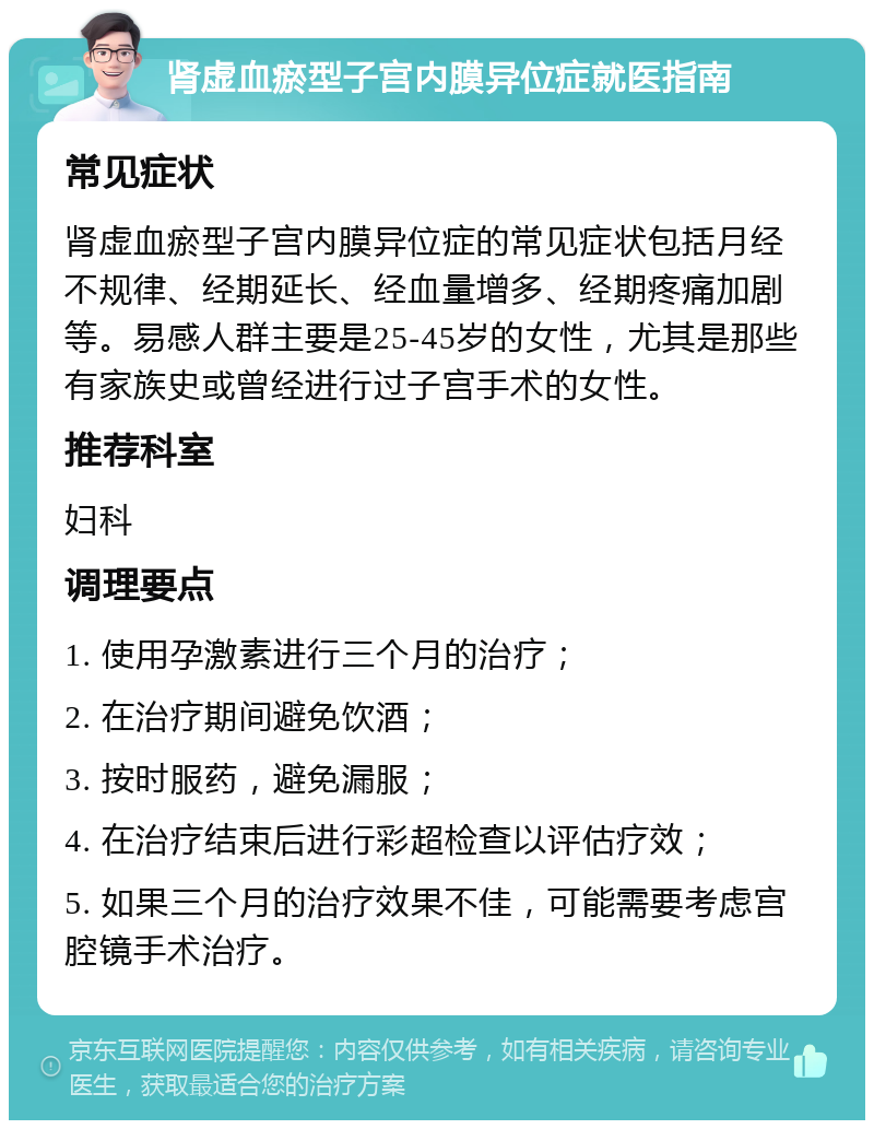 肾虚血瘀型子宫内膜异位症就医指南 常见症状 肾虚血瘀型子宫内膜异位症的常见症状包括月经不规律、经期延长、经血量增多、经期疼痛加剧等。易感人群主要是25-45岁的女性，尤其是那些有家族史或曾经进行过子宫手术的女性。 推荐科室 妇科 调理要点 1. 使用孕激素进行三个月的治疗； 2. 在治疗期间避免饮酒； 3. 按时服药，避免漏服； 4. 在治疗结束后进行彩超检查以评估疗效； 5. 如果三个月的治疗效果不佳，可能需要考虑宫腔镜手术治疗。