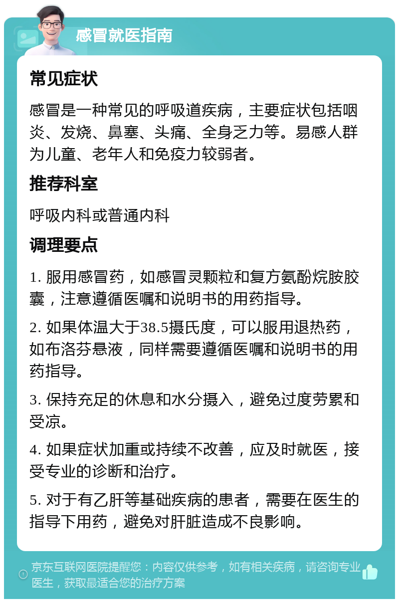 感冒就医指南 常见症状 感冒是一种常见的呼吸道疾病，主要症状包括咽炎、发烧、鼻塞、头痛、全身乏力等。易感人群为儿童、老年人和免疫力较弱者。 推荐科室 呼吸内科或普通内科 调理要点 1. 服用感冒药，如感冒灵颗粒和复方氨酚烷胺胶囊，注意遵循医嘱和说明书的用药指导。 2. 如果体温大于38.5摄氏度，可以服用退热药，如布洛芬悬液，同样需要遵循医嘱和说明书的用药指导。 3. 保持充足的休息和水分摄入，避免过度劳累和受凉。 4. 如果症状加重或持续不改善，应及时就医，接受专业的诊断和治疗。 5. 对于有乙肝等基础疾病的患者，需要在医生的指导下用药，避免对肝脏造成不良影响。