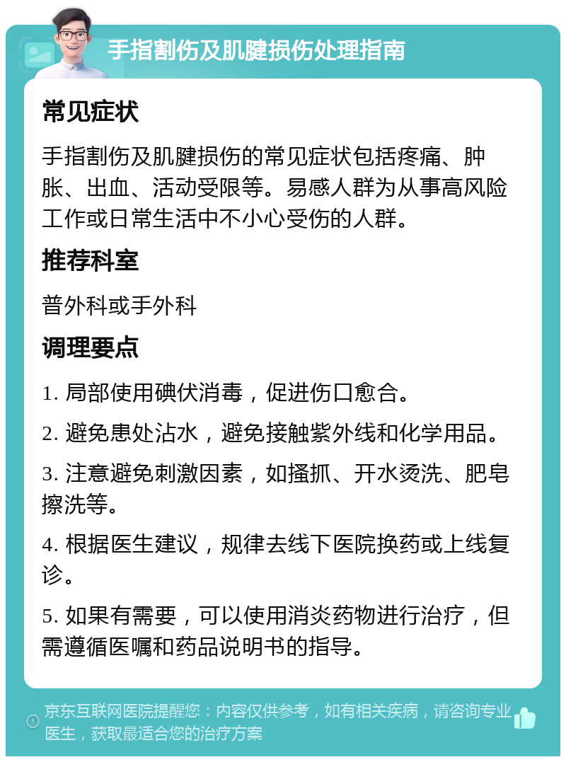 手指割伤及肌腱损伤处理指南 常见症状 手指割伤及肌腱损伤的常见症状包括疼痛、肿胀、出血、活动受限等。易感人群为从事高风险工作或日常生活中不小心受伤的人群。 推荐科室 普外科或手外科 调理要点 1. 局部使用碘伏消毒，促进伤口愈合。 2. 避免患处沾水，避免接触紫外线和化学用品。 3. 注意避免刺激因素，如搔抓、开水烫洗、肥皂擦洗等。 4. 根据医生建议，规律去线下医院换药或上线复诊。 5. 如果有需要，可以使用消炎药物进行治疗，但需遵循医嘱和药品说明书的指导。