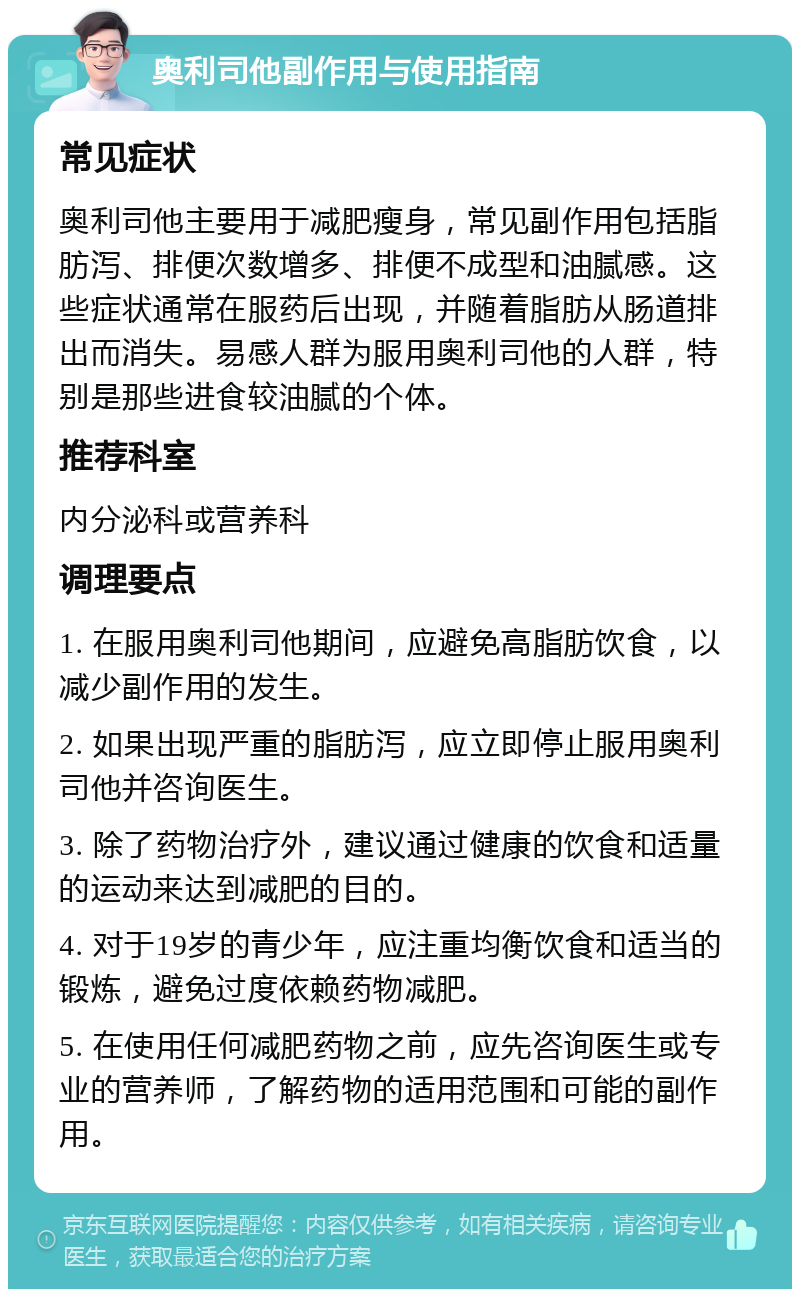 奥利司他副作用与使用指南 常见症状 奥利司他主要用于减肥瘦身，常见副作用包括脂肪泻、排便次数增多、排便不成型和油腻感。这些症状通常在服药后出现，并随着脂肪从肠道排出而消失。易感人群为服用奥利司他的人群，特别是那些进食较油腻的个体。 推荐科室 内分泌科或营养科 调理要点 1. 在服用奥利司他期间，应避免高脂肪饮食，以减少副作用的发生。 2. 如果出现严重的脂肪泻，应立即停止服用奥利司他并咨询医生。 3. 除了药物治疗外，建议通过健康的饮食和适量的运动来达到减肥的目的。 4. 对于19岁的青少年，应注重均衡饮食和适当的锻炼，避免过度依赖药物减肥。 5. 在使用任何减肥药物之前，应先咨询医生或专业的营养师，了解药物的适用范围和可能的副作用。