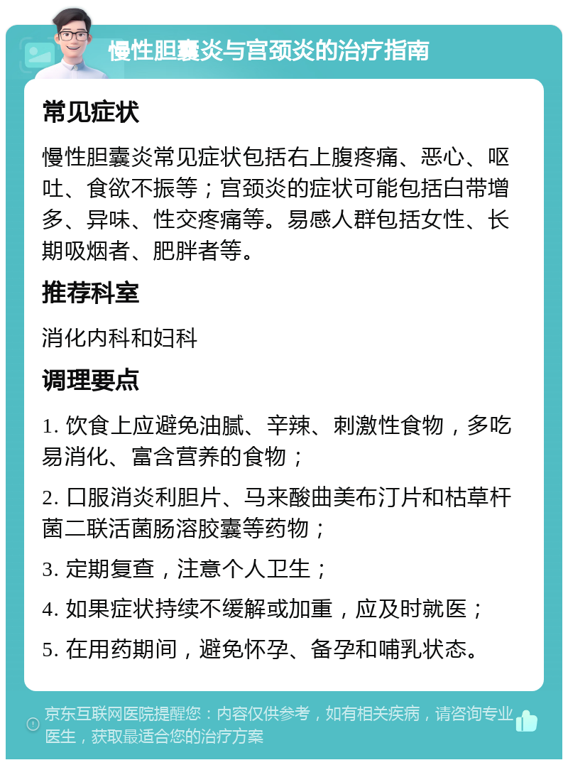 慢性胆囊炎与宫颈炎的治疗指南 常见症状 慢性胆囊炎常见症状包括右上腹疼痛、恶心、呕吐、食欲不振等；宫颈炎的症状可能包括白带增多、异味、性交疼痛等。易感人群包括女性、长期吸烟者、肥胖者等。 推荐科室 消化内科和妇科 调理要点 1. 饮食上应避免油腻、辛辣、刺激性食物，多吃易消化、富含营养的食物； 2. 口服消炎利胆片、马来酸曲美布汀片和枯草杆菌二联活菌肠溶胶囊等药物； 3. 定期复查，注意个人卫生； 4. 如果症状持续不缓解或加重，应及时就医； 5. 在用药期间，避免怀孕、备孕和哺乳状态。