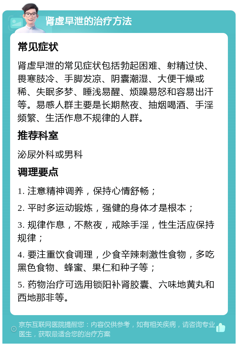 肾虚早泄的治疗方法 常见症状 肾虚早泄的常见症状包括勃起困难、射精过快、畏寒肢冷、手脚发凉、阴囊潮湿、大便干燥或稀、失眠多梦、睡浅易醒、烦躁易怒和容易出汗等。易感人群主要是长期熬夜、抽烟喝酒、手淫频繁、生活作息不规律的人群。 推荐科室 泌尿外科或男科 调理要点 1. 注意精神调养，保持心情舒畅； 2. 平时多运动锻炼，强健的身体才是根本； 3. 规律作息，不熬夜，戒除手淫，性生活应保持规律； 4. 要注重饮食调理，少食辛辣刺激性食物，多吃黑色食物、蜂蜜、果仁和种子等； 5. 药物治疗可选用锁阳补肾胶囊、六味地黄丸和西地那非等。