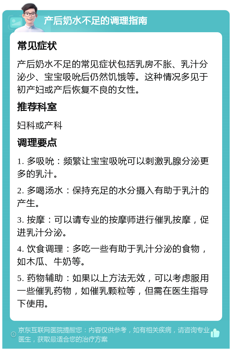 产后奶水不足的调理指南 常见症状 产后奶水不足的常见症状包括乳房不胀、乳汁分泌少、宝宝吸吮后仍然饥饿等。这种情况多见于初产妇或产后恢复不良的女性。 推荐科室 妇科或产科 调理要点 1. 多吸吮：频繁让宝宝吸吮可以刺激乳腺分泌更多的乳汁。 2. 多喝汤水：保持充足的水分摄入有助于乳汁的产生。 3. 按摩：可以请专业的按摩师进行催乳按摩，促进乳汁分泌。 4. 饮食调理：多吃一些有助于乳汁分泌的食物，如木瓜、牛奶等。 5. 药物辅助：如果以上方法无效，可以考虑服用一些催乳药物，如催乳颗粒等，但需在医生指导下使用。