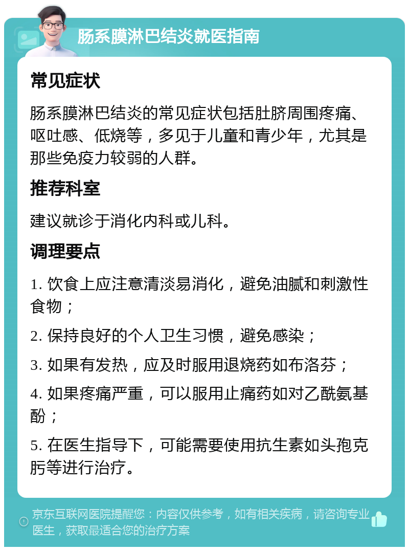 肠系膜淋巴结炎就医指南 常见症状 肠系膜淋巴结炎的常见症状包括肚脐周围疼痛、呕吐感、低烧等，多见于儿童和青少年，尤其是那些免疫力较弱的人群。 推荐科室 建议就诊于消化内科或儿科。 调理要点 1. 饮食上应注意清淡易消化，避免油腻和刺激性食物； 2. 保持良好的个人卫生习惯，避免感染； 3. 如果有发热，应及时服用退烧药如布洛芬； 4. 如果疼痛严重，可以服用止痛药如对乙酰氨基酚； 5. 在医生指导下，可能需要使用抗生素如头孢克肟等进行治疗。