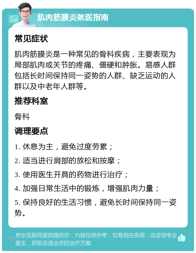 肌肉筋膜炎就医指南 常见症状 肌肉筋膜炎是一种常见的骨科疾病，主要表现为局部肌肉或关节的疼痛、僵硬和肿胀。易感人群包括长时间保持同一姿势的人群、缺乏运动的人群以及中老年人群等。 推荐科室 骨科 调理要点 1. 休息为主，避免过度劳累； 2. 适当进行肩部的放松和按摩； 3. 使用医生开具的药物进行治疗； 4. 加强日常生活中的锻炼，增强肌肉力量； 5. 保持良好的生活习惯，避免长时间保持同一姿势。