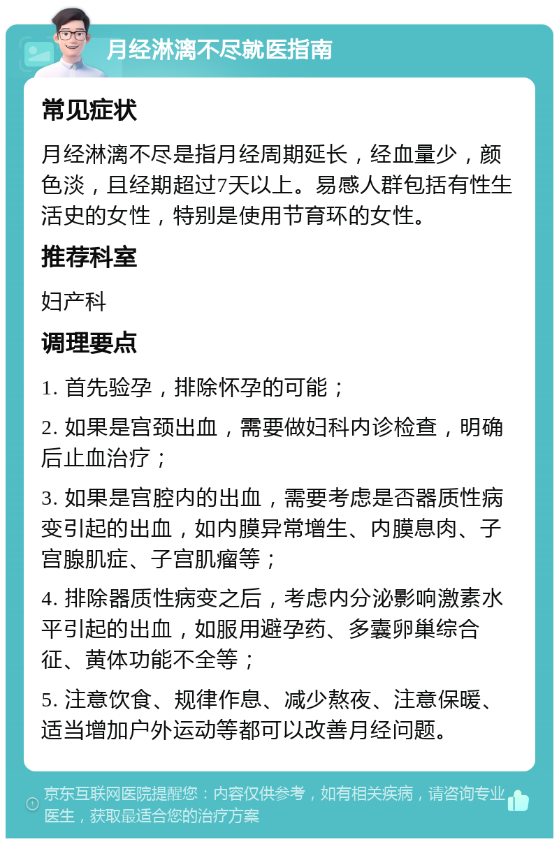 月经淋漓不尽就医指南 常见症状 月经淋漓不尽是指月经周期延长，经血量少，颜色淡，且经期超过7天以上。易感人群包括有性生活史的女性，特别是使用节育环的女性。 推荐科室 妇产科 调理要点 1. 首先验孕，排除怀孕的可能； 2. 如果是宫颈出血，需要做妇科内诊检查，明确后止血治疗； 3. 如果是宫腔内的出血，需要考虑是否器质性病变引起的出血，如内膜异常增生、内膜息肉、子宫腺肌症、子宫肌瘤等； 4. 排除器质性病变之后，考虑内分泌影响激素水平引起的出血，如服用避孕药、多囊卵巢综合征、黄体功能不全等； 5. 注意饮食、规律作息、减少熬夜、注意保暖、适当增加户外运动等都可以改善月经问题。