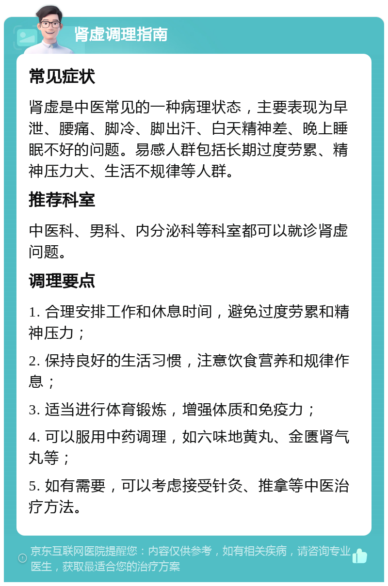 肾虚调理指南 常见症状 肾虚是中医常见的一种病理状态，主要表现为早泄、腰痛、脚冷、脚出汗、白天精神差、晚上睡眠不好的问题。易感人群包括长期过度劳累、精神压力大、生活不规律等人群。 推荐科室 中医科、男科、内分泌科等科室都可以就诊肾虚问题。 调理要点 1. 合理安排工作和休息时间，避免过度劳累和精神压力； 2. 保持良好的生活习惯，注意饮食营养和规律作息； 3. 适当进行体育锻炼，增强体质和免疫力； 4. 可以服用中药调理，如六味地黄丸、金匮肾气丸等； 5. 如有需要，可以考虑接受针灸、推拿等中医治疗方法。