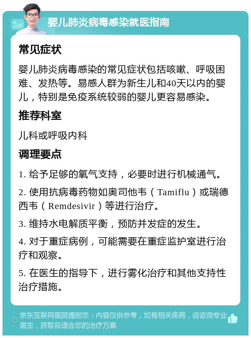 婴儿肺炎病毒感染就医指南 常见症状 婴儿肺炎病毒感染的常见症状包括咳嗽、呼吸困难、发热等。易感人群为新生儿和40天以内的婴儿，特别是免疫系统较弱的婴儿更容易感染。 推荐科室 儿科或呼吸内科 调理要点 1. 给予足够的氧气支持，必要时进行机械通气。 2. 使用抗病毒药物如奥司他韦（Tamiflu）或瑞德西韦（Remdesivir）等进行治疗。 3. 维持水电解质平衡，预防并发症的发生。 4. 对于重症病例，可能需要在重症监护室进行治疗和观察。 5. 在医生的指导下，进行雾化治疗和其他支持性治疗措施。