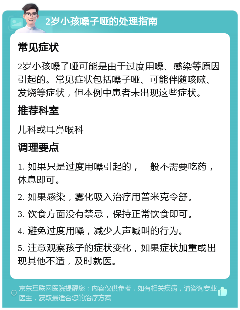 2岁小孩嗓子哑的处理指南 常见症状 2岁小孩嗓子哑可能是由于过度用嗓、感染等原因引起的。常见症状包括嗓子哑、可能伴随咳嗽、发烧等症状，但本例中患者未出现这些症状。 推荐科室 儿科或耳鼻喉科 调理要点 1. 如果只是过度用嗓引起的，一般不需要吃药，休息即可。 2. 如果感染，雾化吸入治疗用普米克令舒。 3. 饮食方面没有禁忌，保持正常饮食即可。 4. 避免过度用嗓，减少大声喊叫的行为。 5. 注意观察孩子的症状变化，如果症状加重或出现其他不适，及时就医。