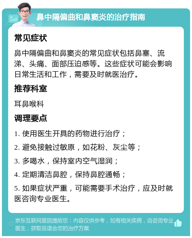 鼻中隔偏曲和鼻窦炎的治疗指南 常见症状 鼻中隔偏曲和鼻窦炎的常见症状包括鼻塞、流涕、头痛、面部压迫感等。这些症状可能会影响日常生活和工作，需要及时就医治疗。 推荐科室 耳鼻喉科 调理要点 1. 使用医生开具的药物进行治疗； 2. 避免接触过敏原，如花粉、灰尘等； 3. 多喝水，保持室内空气湿润； 4. 定期清洁鼻腔，保持鼻腔通畅； 5. 如果症状严重，可能需要手术治疗，应及时就医咨询专业医生。