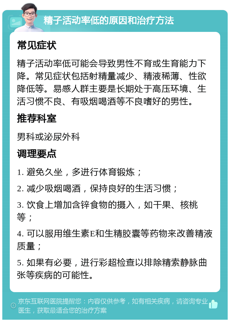 精子活动率低的原因和治疗方法 常见症状 精子活动率低可能会导致男性不育或生育能力下降。常见症状包括射精量减少、精液稀薄、性欲降低等。易感人群主要是长期处于高压环境、生活习惯不良、有吸烟喝酒等不良嗜好的男性。 推荐科室 男科或泌尿外科 调理要点 1. 避免久坐，多进行体育锻炼； 2. 减少吸烟喝酒，保持良好的生活习惯； 3. 饮食上增加含锌食物的摄入，如干果、核桃等； 4. 可以服用维生素E和生精胶囊等药物来改善精液质量； 5. 如果有必要，进行彩超检查以排除精索静脉曲张等疾病的可能性。