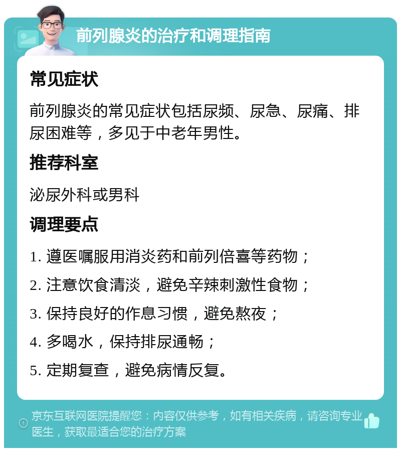 前列腺炎的治疗和调理指南 常见症状 前列腺炎的常见症状包括尿频、尿急、尿痛、排尿困难等，多见于中老年男性。 推荐科室 泌尿外科或男科 调理要点 1. 遵医嘱服用消炎药和前列倍喜等药物； 2. 注意饮食清淡，避免辛辣刺激性食物； 3. 保持良好的作息习惯，避免熬夜； 4. 多喝水，保持排尿通畅； 5. 定期复查，避免病情反复。