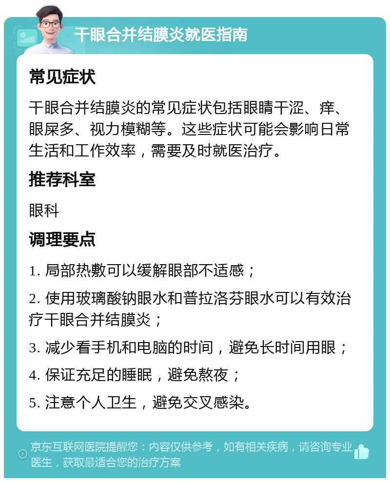 干眼合并结膜炎就医指南 常见症状 干眼合并结膜炎的常见症状包括眼睛干涩、痒、眼屎多、视力模糊等。这些症状可能会影响日常生活和工作效率，需要及时就医治疗。 推荐科室 眼科 调理要点 1. 局部热敷可以缓解眼部不适感； 2. 使用玻璃酸钠眼水和普拉洛芬眼水可以有效治疗干眼合并结膜炎； 3. 减少看手机和电脑的时间，避免长时间用眼； 4. 保证充足的睡眠，避免熬夜； 5. 注意个人卫生，避免交叉感染。