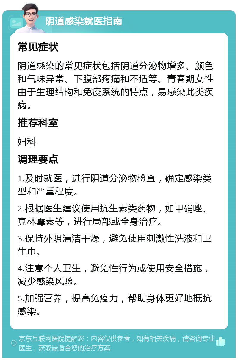 阴道感染就医指南 常见症状 阴道感染的常见症状包括阴道分泌物增多、颜色和气味异常、下腹部疼痛和不适等。青春期女性由于生理结构和免疫系统的特点，易感染此类疾病。 推荐科室 妇科 调理要点 1.及时就医，进行阴道分泌物检查，确定感染类型和严重程度。 2.根据医生建议使用抗生素类药物，如甲硝唑、克林霉素等，进行局部或全身治疗。 3.保持外阴清洁干燥，避免使用刺激性洗液和卫生巾。 4.注意个人卫生，避免性行为或使用安全措施，减少感染风险。 5.加强营养，提高免疫力，帮助身体更好地抵抗感染。