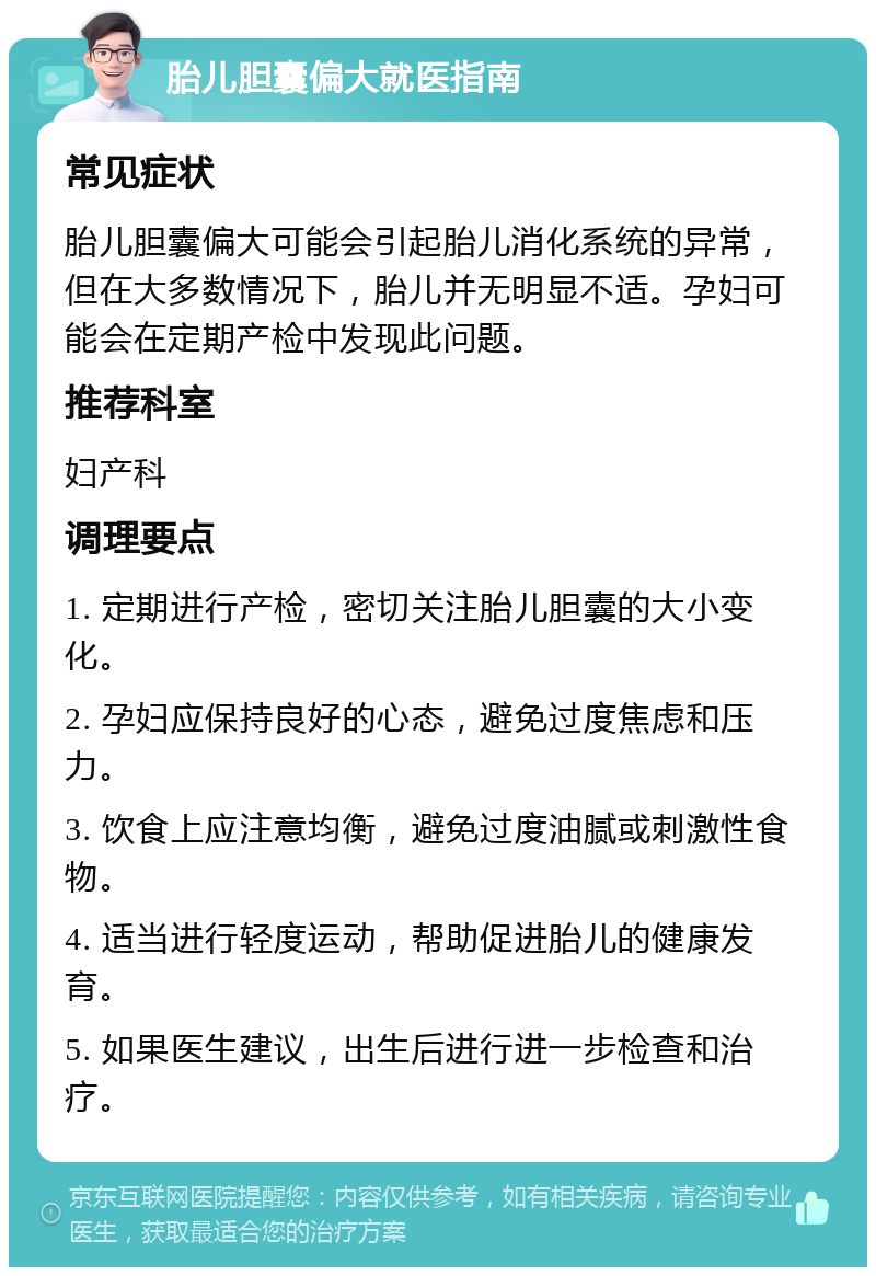 胎儿胆囊偏大就医指南 常见症状 胎儿胆囊偏大可能会引起胎儿消化系统的异常，但在大多数情况下，胎儿并无明显不适。孕妇可能会在定期产检中发现此问题。 推荐科室 妇产科 调理要点 1. 定期进行产检，密切关注胎儿胆囊的大小变化。 2. 孕妇应保持良好的心态，避免过度焦虑和压力。 3. 饮食上应注意均衡，避免过度油腻或刺激性食物。 4. 适当进行轻度运动，帮助促进胎儿的健康发育。 5. 如果医生建议，出生后进行进一步检查和治疗。