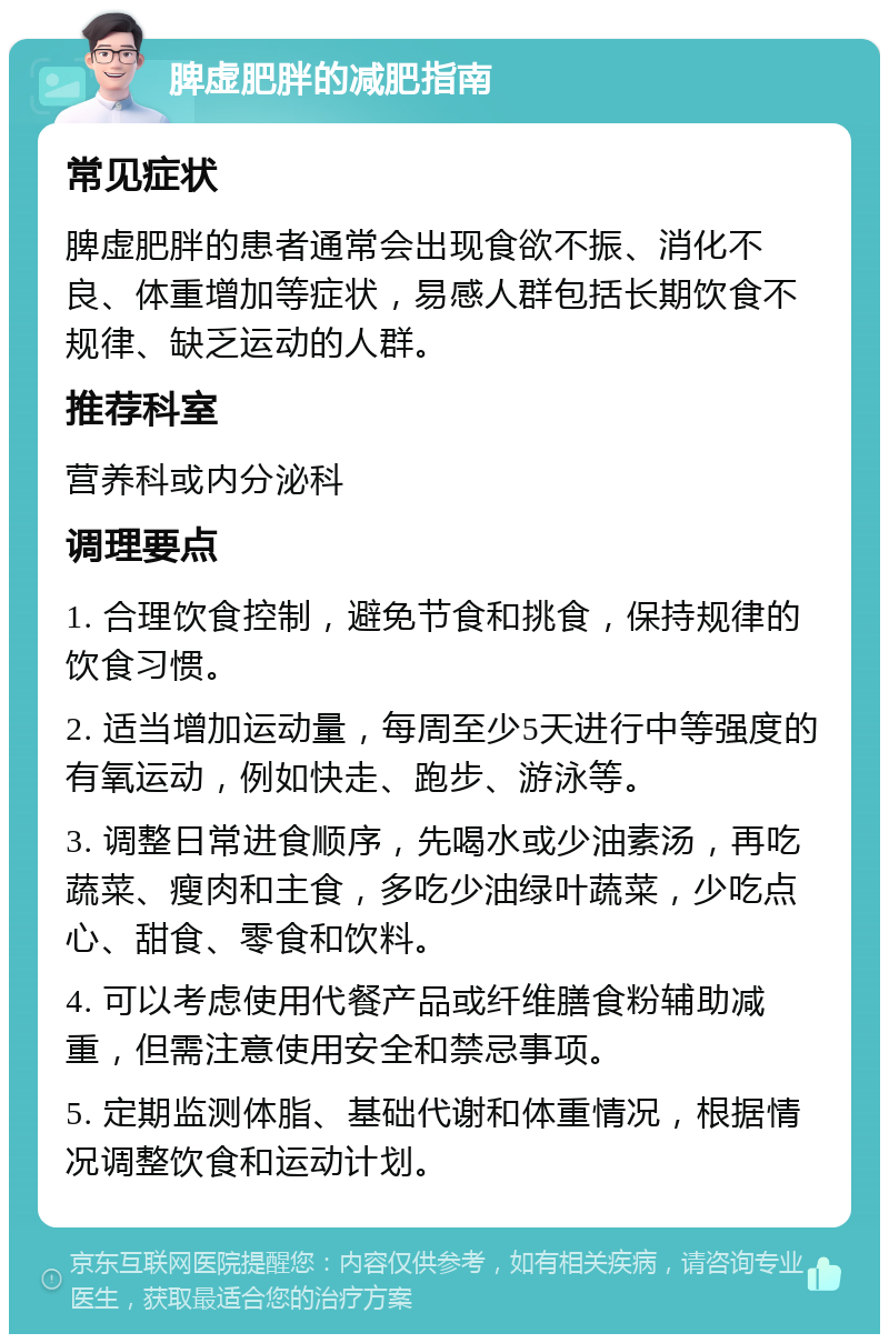 脾虚肥胖的减肥指南 常见症状 脾虚肥胖的患者通常会出现食欲不振、消化不良、体重增加等症状，易感人群包括长期饮食不规律、缺乏运动的人群。 推荐科室 营养科或内分泌科 调理要点 1. 合理饮食控制，避免节食和挑食，保持规律的饮食习惯。 2. 适当增加运动量，每周至少5天进行中等强度的有氧运动，例如快走、跑步、游泳等。 3. 调整日常进食顺序，先喝水或少油素汤，再吃蔬菜、瘦肉和主食，多吃少油绿叶蔬菜，少吃点心、甜食、零食和饮料。 4. 可以考虑使用代餐产品或纤维膳食粉辅助减重，但需注意使用安全和禁忌事项。 5. 定期监测体脂、基础代谢和体重情况，根据情况调整饮食和运动计划。