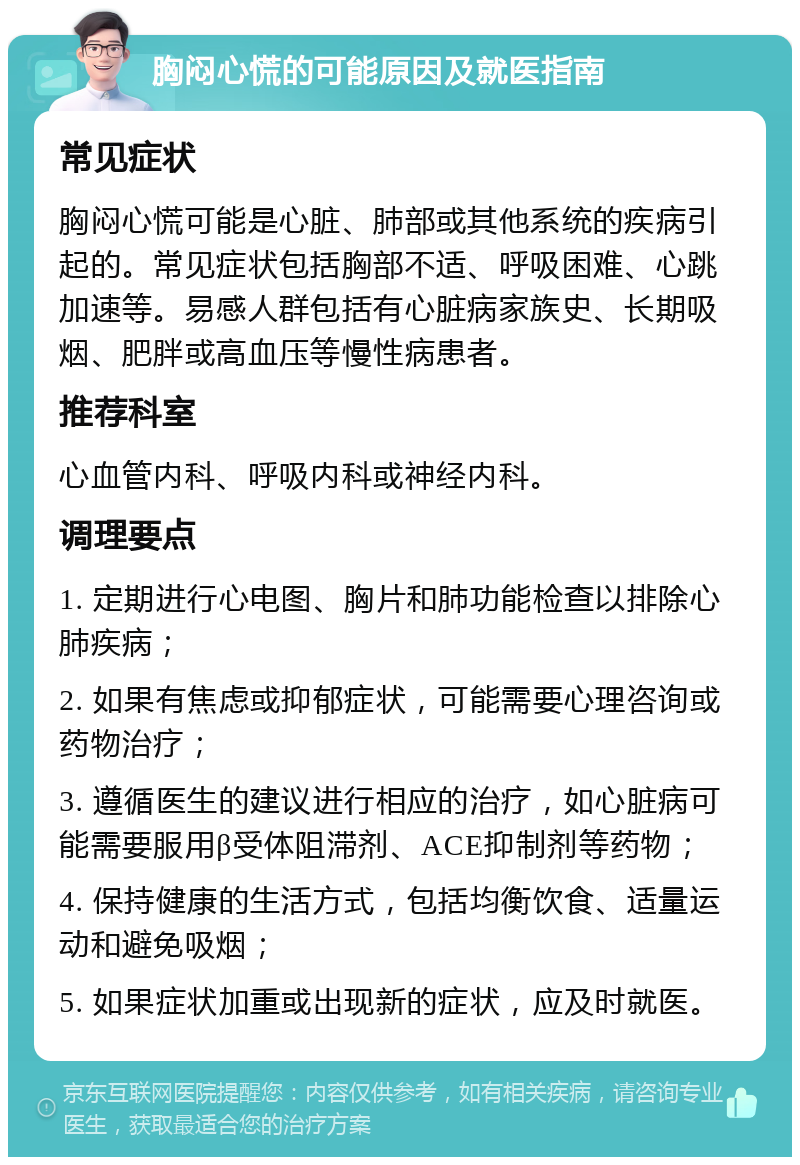 胸闷心慌的可能原因及就医指南 常见症状 胸闷心慌可能是心脏、肺部或其他系统的疾病引起的。常见症状包括胸部不适、呼吸困难、心跳加速等。易感人群包括有心脏病家族史、长期吸烟、肥胖或高血压等慢性病患者。 推荐科室 心血管内科、呼吸内科或神经内科。 调理要点 1. 定期进行心电图、胸片和肺功能检查以排除心肺疾病； 2. 如果有焦虑或抑郁症状，可能需要心理咨询或药物治疗； 3. 遵循医生的建议进行相应的治疗，如心脏病可能需要服用β受体阻滞剂、ACE抑制剂等药物； 4. 保持健康的生活方式，包括均衡饮食、适量运动和避免吸烟； 5. 如果症状加重或出现新的症状，应及时就医。